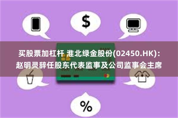 买股票加杠杆 淮北绿金股份(02450.HK)：赵明灵辞任股东代表监事及公司监事会主席