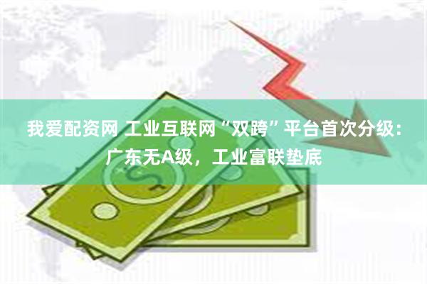 我爱配资网 工业互联网“双跨”平台首次分级：广东无A级，工业富联垫底