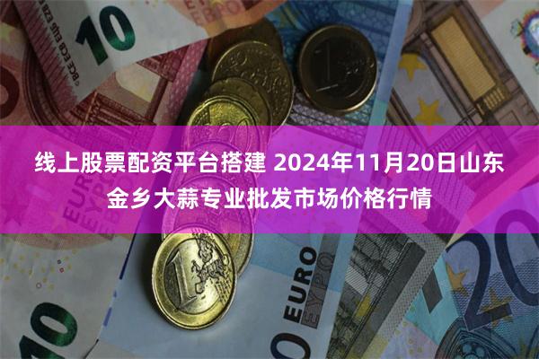 线上股票配资平台搭建 2024年11月20日山东金乡大蒜专业批发市场价格行情
