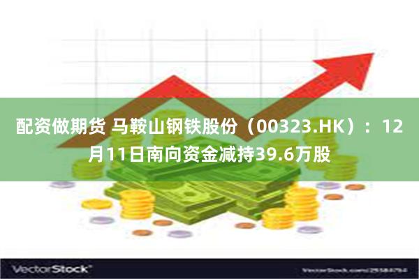 配资做期货 马鞍山钢铁股份（00323.HK）：12月11日南向资金减持39.6万股