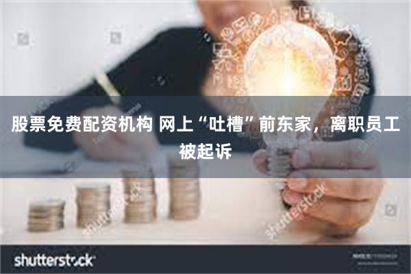 股票免费配资机构 网上“吐槽”前东家，离职员工被起诉