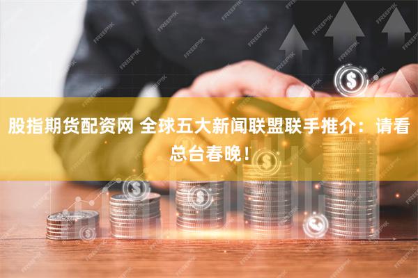 股指期货配资网 全球五大新闻联盟联手推介：请看总台春晚！