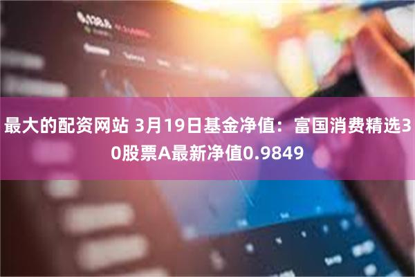 最大的配资网站 3月19日基金净值：富国消费精选30股票A最新净值0.9849