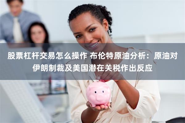 股票杠杆交易怎么操作 布伦特原油分析：原油对伊朗制裁及美国潜在关税作出反应