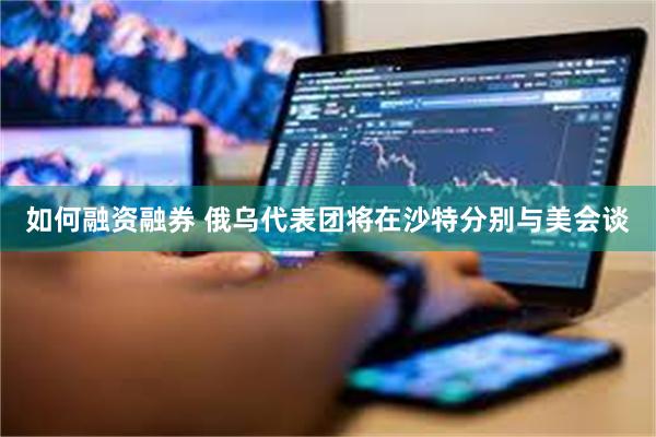 如何融资融券 俄乌代表团将在沙特分别与美会谈