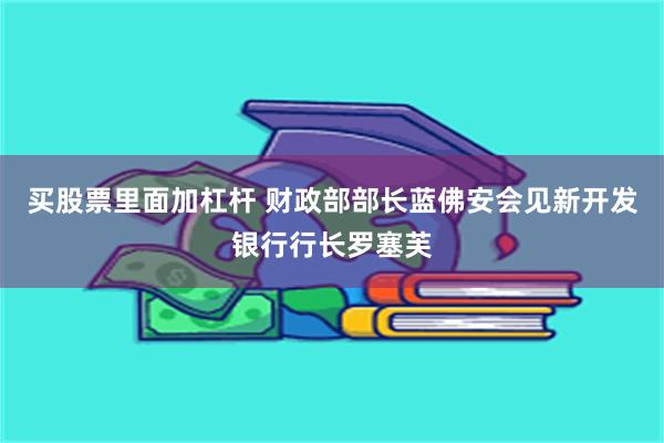 买股票里面加杠杆 财政部部长蓝佛安会见新开发银行行长罗塞芙
