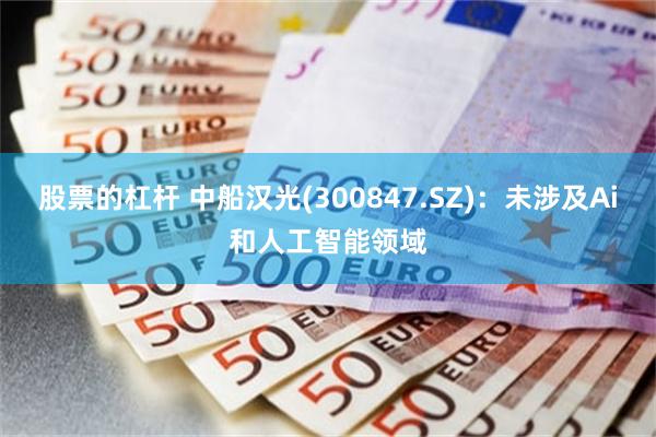 股票的杠杆 中船汉光(300847.SZ)：未涉及Ai和人工智能领域