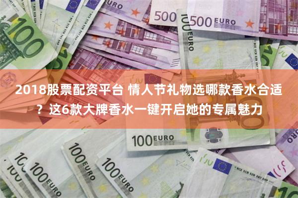 2018股票配资平台 情人节礼物选哪款香水合适？这6款大牌香水一键开启她的专属魅力