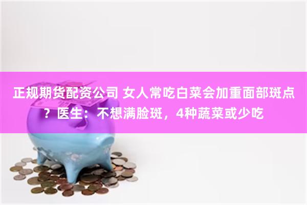 正规期货配资公司 女人常吃白菜会加重面部斑点？医生：不想满脸斑，4种蔬菜或少吃