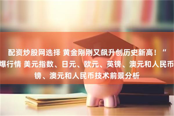 配资炒股网选择 黄金刚刚又飙升创历史新高！“小非农”恐引爆行情 美元指数、日元、欧元、英镑、澳元和人民币技术前景分析