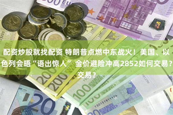 配资炒股就找配资 特朗普点燃中东战火！美国、以色列会晤“语出惊人” 金价避险冲高2852如何交易？