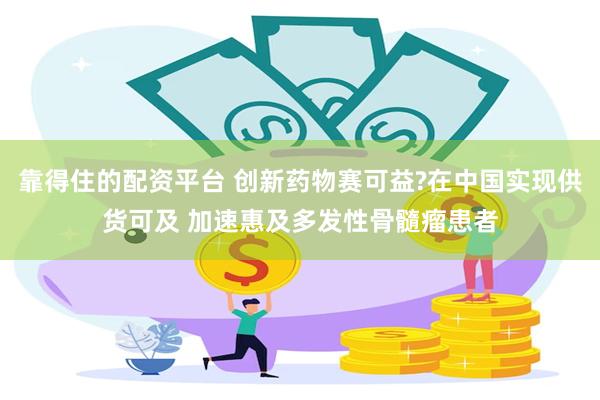 靠得住的配资平台 创新药物赛可益?在中国实现供货可及 加速惠及多发性骨髓瘤患者