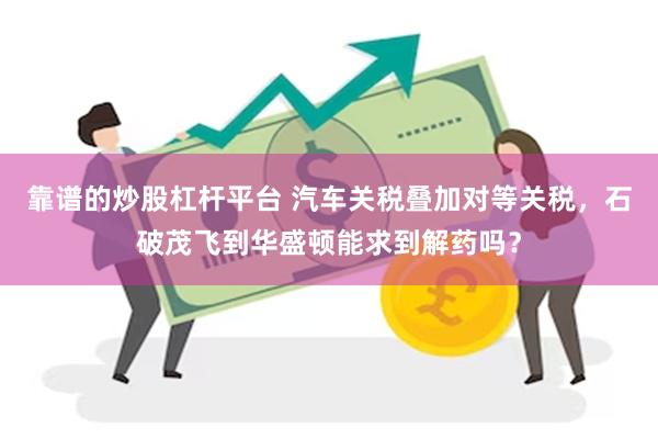 靠谱的炒股杠杆平台 汽车关税叠加对等关税，石破茂飞到华盛顿能求到解药吗？