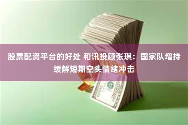 股票配资平台的好处 和讯投顾张琪：国家队增持缓解短期空头情绪冲击