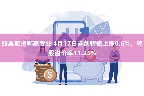 股票配资哪家专业 4月17日睿创转债上涨0.6%，转股溢价率11.25%