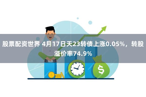 股票配资世界 4月17日天23转债上涨0.05%，转股溢价率74.9%