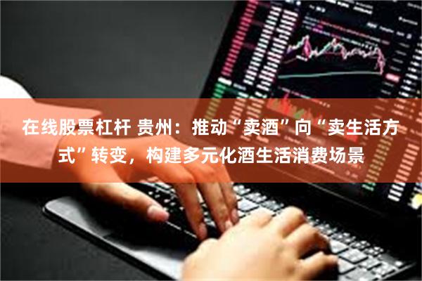 在线股票杠杆 贵州：推动“卖酒”向“卖生活方式”转变，构建多元化酒生活消费场景
