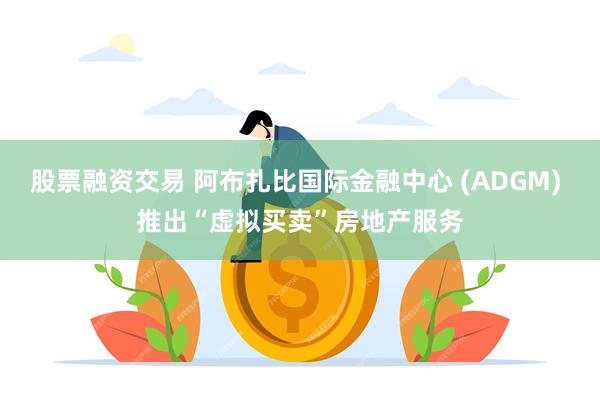 股票融资交易 阿布扎比国际金融中心 (ADGM) 推出“虚拟买卖”房地产服务