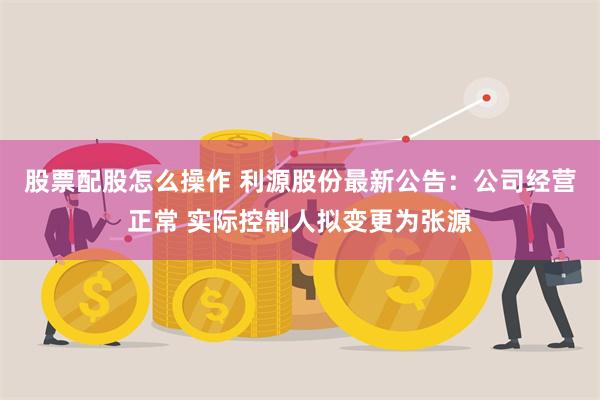 股票配股怎么操作 利源股份最新公告：公司经营正常 实际控制人拟变更为张源