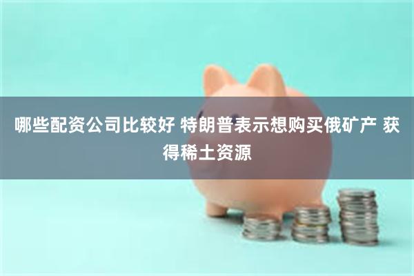 哪些配资公司比较好 特朗普表示想购买俄矿产 获得稀土资源