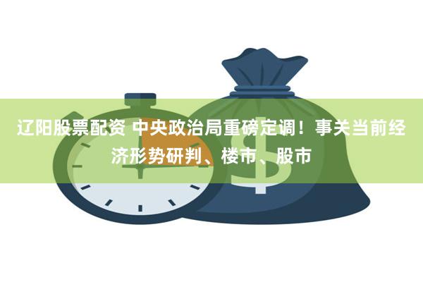 辽阳股票配资 中央政治局重磅定调！事关当前经济形势研判、楼市、股市