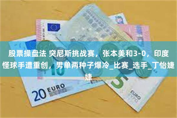 股票操盘法 突尼斯挑战赛，张本美和3-0，印度怪球手遭重创，男单两种子爆冷_比赛_选手_丁怡婕