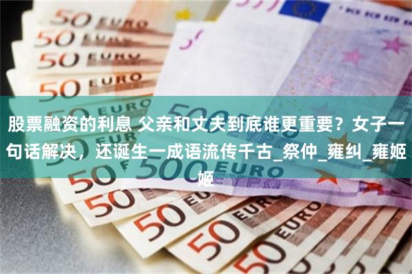 股票融资的利息 父亲和丈夫到底谁更重要？女子一句话解决，还诞生一成语流传千古_祭仲_雍纠_雍姬