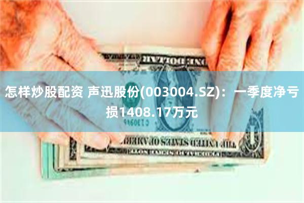 怎样炒股配资 声迅股份(003004.SZ)：一季度净亏损1408.17万元