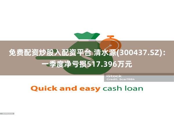 免费配资炒股入配资平台 清水源(300437.SZ)：一季度净亏损517.396万元