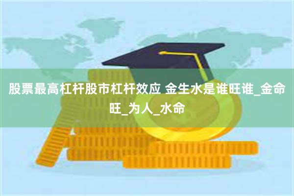 股票最高杠杆股市杠杆效应 金生水是谁旺谁_金命旺_为人_水命