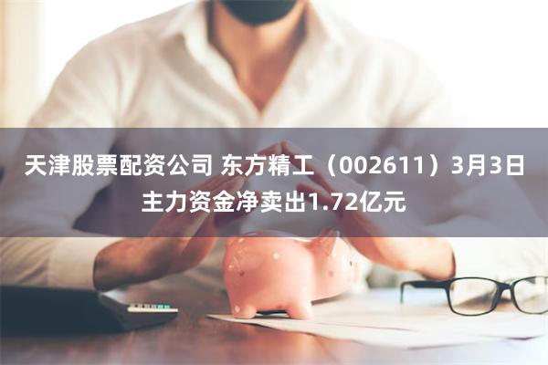 天津股票配资公司 东方精工（002611）3月3日主力资金净卖出1.72亿元