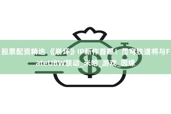 股票配资精选 《崩坏》IP新作首曝！星穹铁道将与FateUBW联动_米哈_游戏_因缘