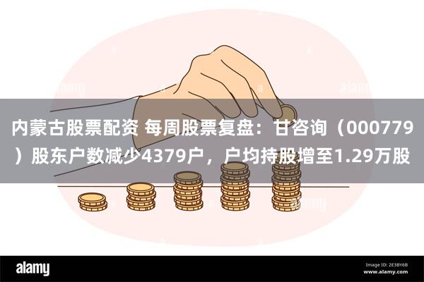 内蒙古股票配资 每周股票复盘：甘咨询（000779）股东户数减少4379户，户均持股增至1.29万股
