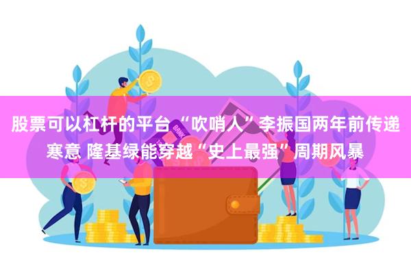 股票可以杠杆的平台 “吹哨人”李振国两年前传递寒意 隆基绿能穿越“史上最强”周期风暴