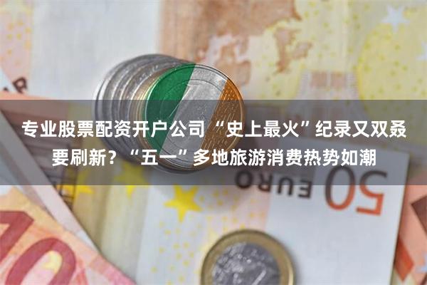 专业股票配资开户公司 “史上最火”纪录又双叒要刷新？“五一”多地旅游消费热势如潮