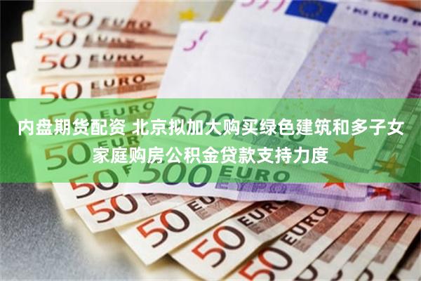 内盘期货配资 北京拟加大购买绿色建筑和多子女家庭购房公积金贷款支持力度