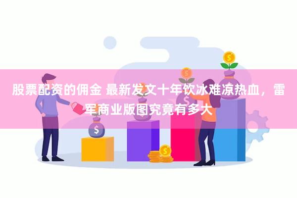 股票配资的佣金 最新发文十年饮冰难凉热血，雷军商业版图究竟有多大