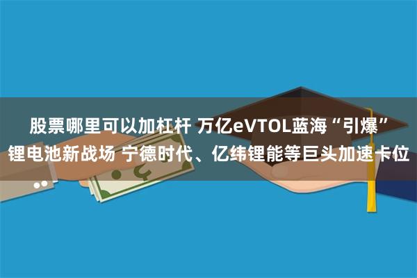 股票哪里可以加杠杆 万亿eVTOL蓝海“引爆”锂电池新战场 宁德时代、亿纬锂能等巨头加速卡位