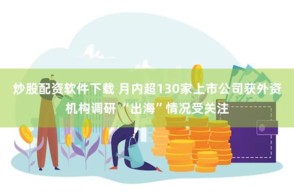 炒股配资软件下载 月内超130家上市公司获外资机构调研 “出海”情况受关注