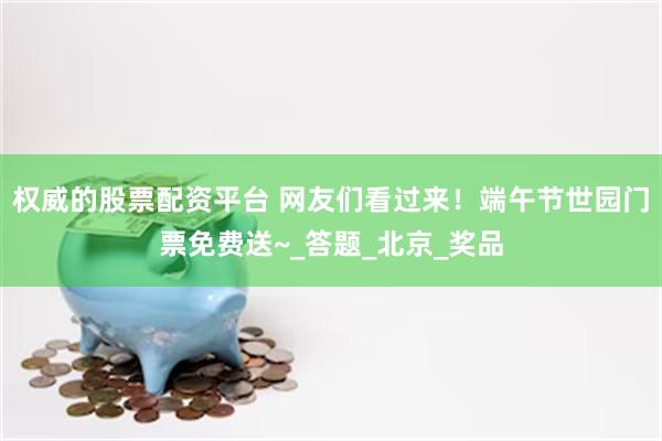 权威的股票配资平台 网友们看过来！端午节世园门票免费送~_答题_北京_奖品