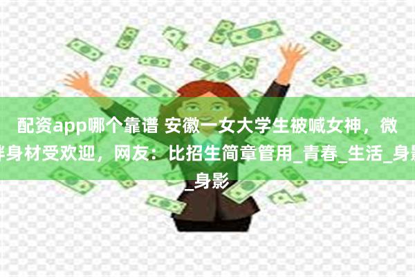 配资app哪个靠谱 安徽一女大学生被喊女神，微胖身材受欢迎，网友：比招生简章管用_青春_生活_身影