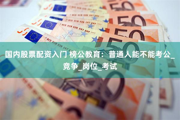 国内股票配资入门 榜公教育：普通人能不能考公_竞争_岗位_考试