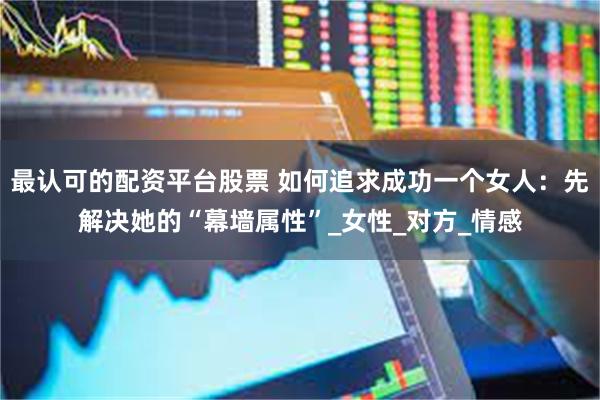 最认可的配资平台股票 如何追求成功一个女人：先解决她的“幕墙属性”_女性_对方_情感