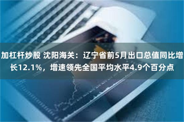 加杠杆炒股 沈阳海关：辽宁省前5月出口总值同比增长12.1%，增速领先全国平均水平4.9个百分点