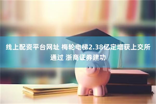 线上配资平台网址 梅轮电梯2.38亿定增获上交所通过 浙商证券建功