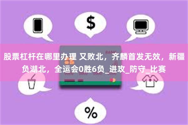 股票杠杆在哪里办理 又败北，齐麟首发无效，新疆负湖北，全运会0胜6负_进攻_防守_比赛