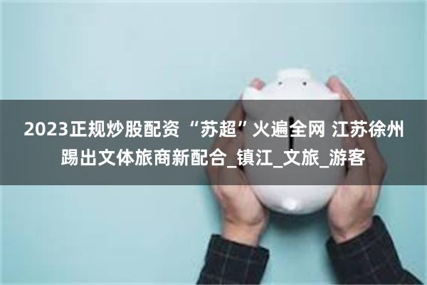 2023正规炒股配资 “苏超”火遍全网 江苏徐州踢出文体旅商新配合_镇江_文旅_游客