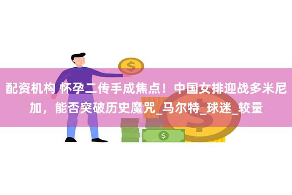 配资机构 怀孕二传手成焦点！中国女排迎战多米尼加，能否突破历史魔咒_马尔特_球迷_较量