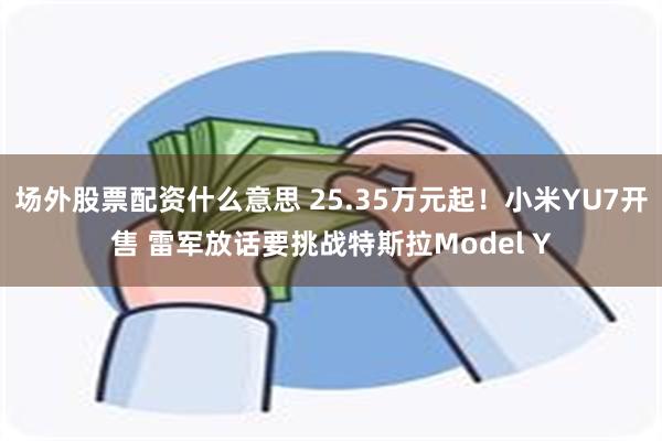 场外股票配资什么意思 25.35万元起！小米YU7开售 雷军放话要挑战特斯拉Model Y