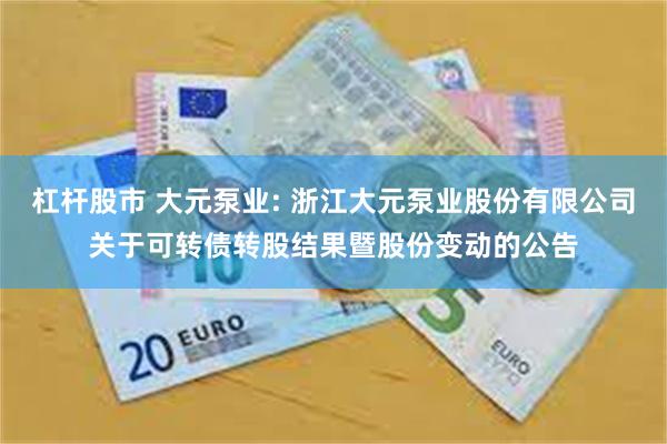 杠杆股市 大元泵业: 浙江大元泵业股份有限公司关于可转债转股结果暨股份变动的公告